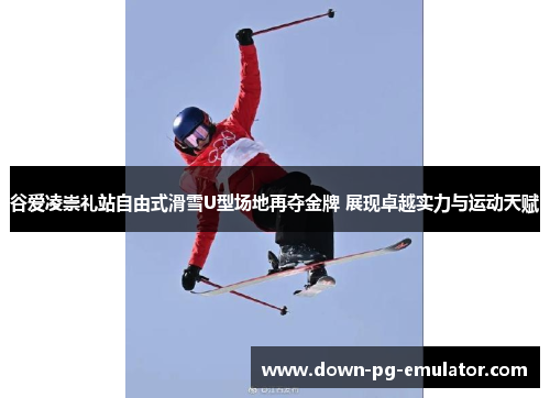 谷爱凌崇礼站自由式滑雪U型场地再夺金牌 展现卓越实力与运动天赋