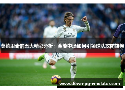 莫德里奇的五大精彩分析：全能中场如何引领球队攻防转换