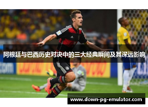 阿根廷与巴西历史对决中的三大经典瞬间及其深远影响