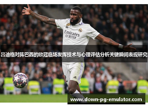 吕迪格对阵巴西的欧冠临场发挥技术与心理评估分析关键瞬间表现研究