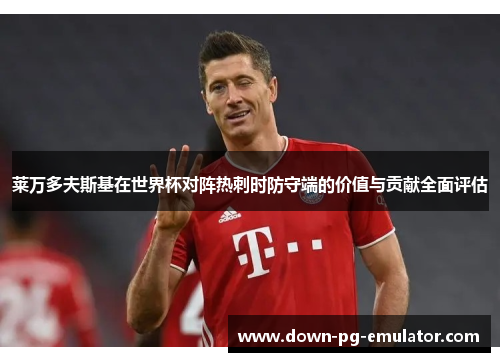 莱万多夫斯基在世界杯对阵热刺时防守端的价值与贡献全面评估