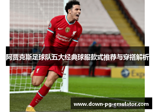阿贾克斯足球队五大经典球服款式推荐与穿搭解析