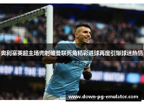 奥利塞英超主场兜射破曼联死角精彩进球再度引爆球迷热情