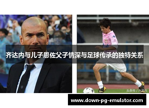 齐达内与儿子恩佐父子情深与足球传承的独特关系
