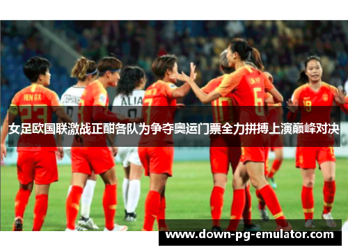 女足欧国联激战正酣各队为争夺奥运门票全力拼搏上演巅峰对决